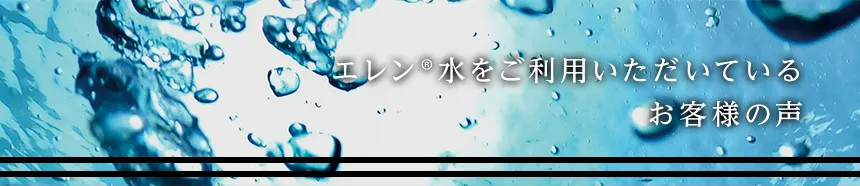 エレン®水をご利用いただいているお客様の声